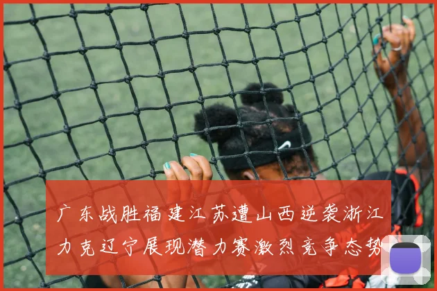 广东战胜福建江苏遭山西逆袭浙江力克辽宁展现潜力赛激烈竞争态势
