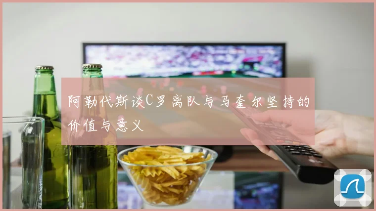 阿勒代斯谈C罗离队与马奎尔坚持的价值与意义