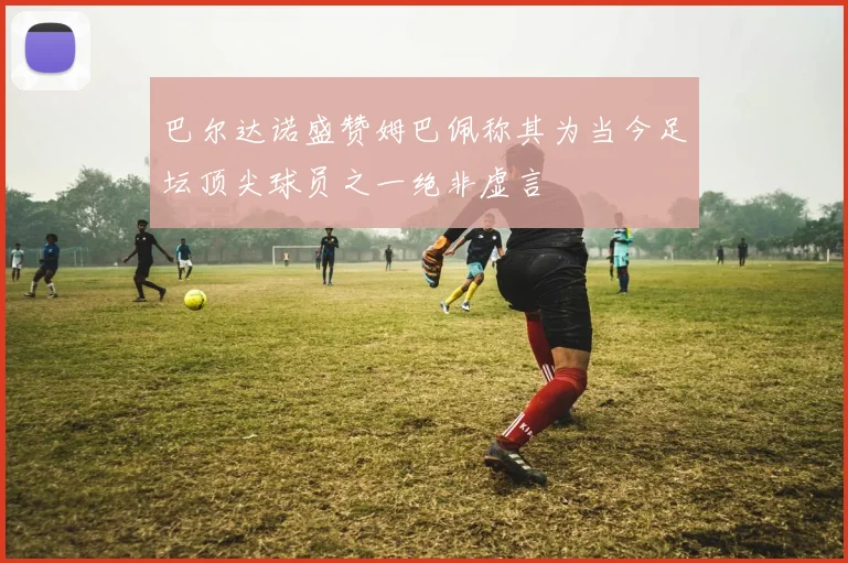 巴尔达诺盛赞姆巴佩称其为当今足坛顶尖球员之一绝非虚言