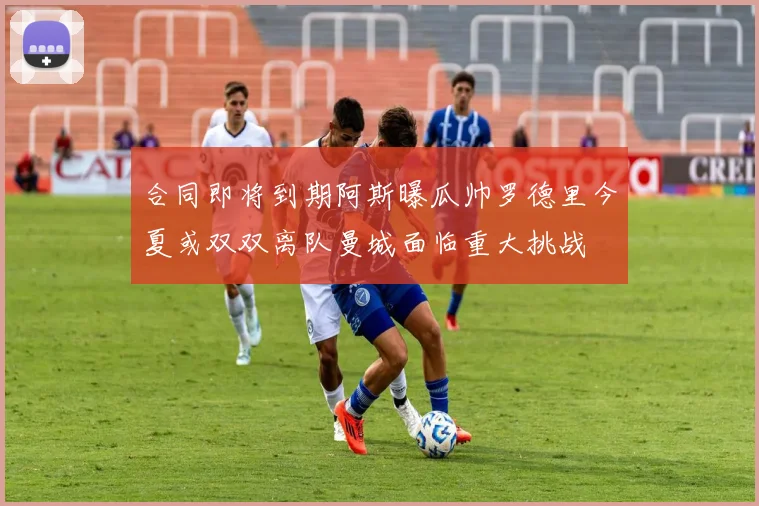 合同即将到期阿斯曝瓜帅罗德里今夏或双双离队曼城面临重大挑战