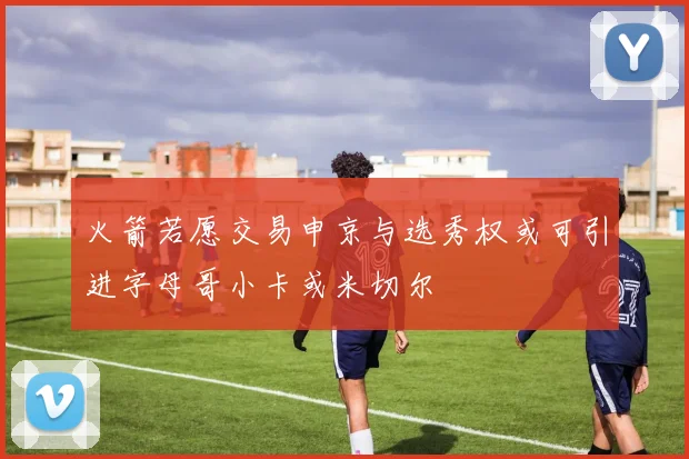 火箭若愿交易申京与选秀权或可引进字母哥小卡或米切尔