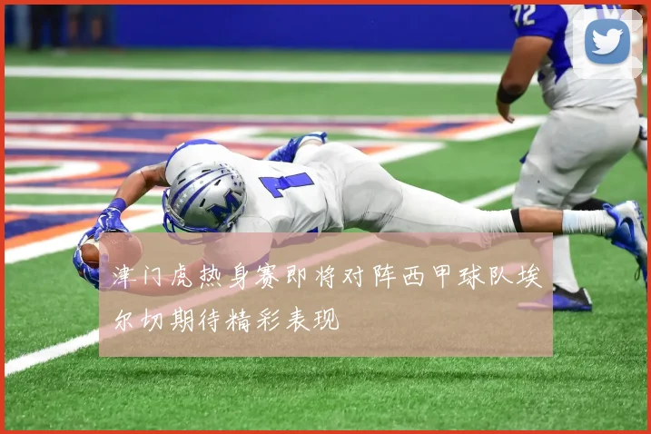 津门虎热身赛即将对阵西甲球队埃尔切期待精彩表现