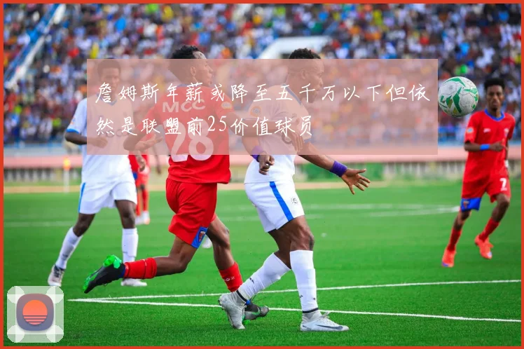 詹姆斯年薪或降至五千万以下但依然是联盟前25价值球员