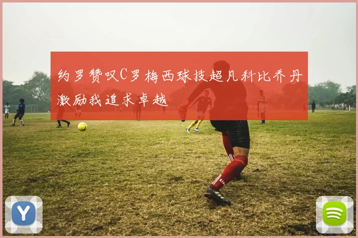 约罗赞叹C罗梅西球技超凡科比乔丹激励我追求卓越