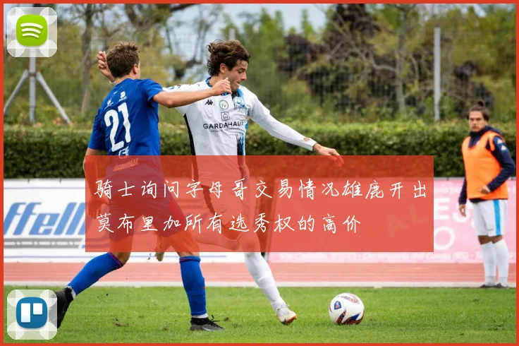 骑士询问字母哥交易情况雄鹿开出莫布里加所有选秀权的高价