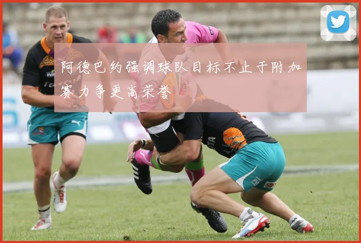 阿德巴约强调球队目标不止于附加赛力争更高荣誉