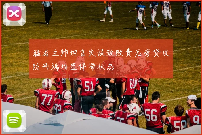 猛龙主帅坦言失误致败责无旁贷攻防两端均显停滞状态