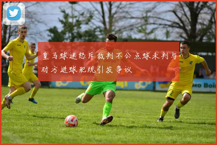 皇马球迷怒斥裁判不公点球未判与对方进球犯规引发争议
