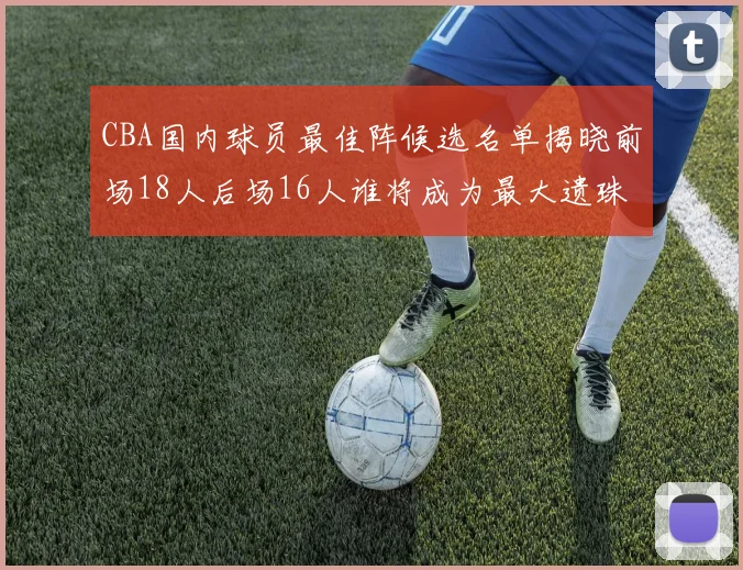 CBA国内球员最佳阵候选名单揭晓前场18人后场16人谁将成为最大遗珠