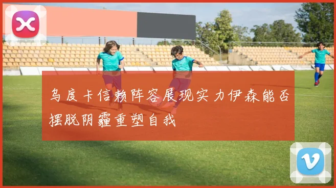 乌度卡信赖阵容展现实力伊森能否摆脱阴霾重塑自我
