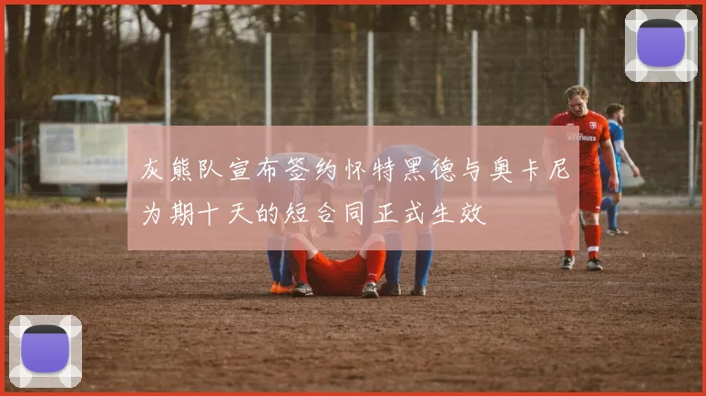 灰熊队宣布签约怀特黑德与奥卡尼为期十天的短合同正式生效